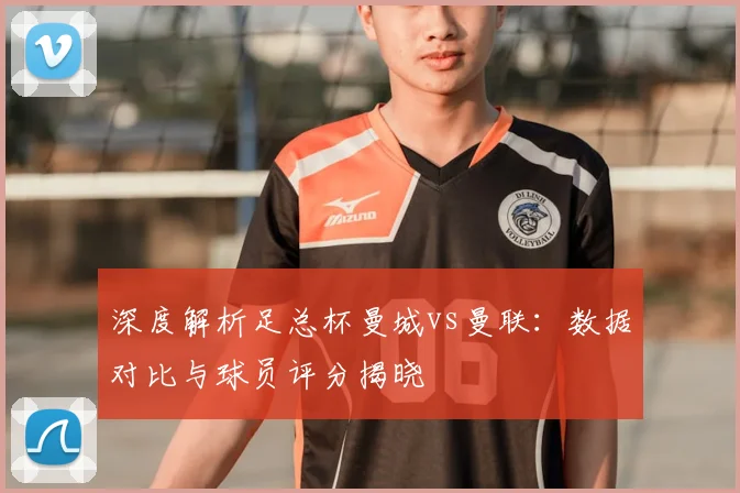 深度解析足总杯曼城vs曼联：数据对比与球员评分揭晓