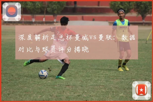 深度解析足总杯曼城vs曼联：数据对比与球员评分揭晓