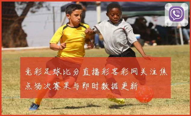 竞彩足球比分直播彩客彩网关注焦点场次赛果与即时数据更新