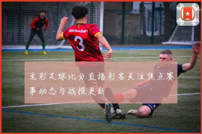 竞彩足球比分直播彩客关注焦点赛事动态与战报更新