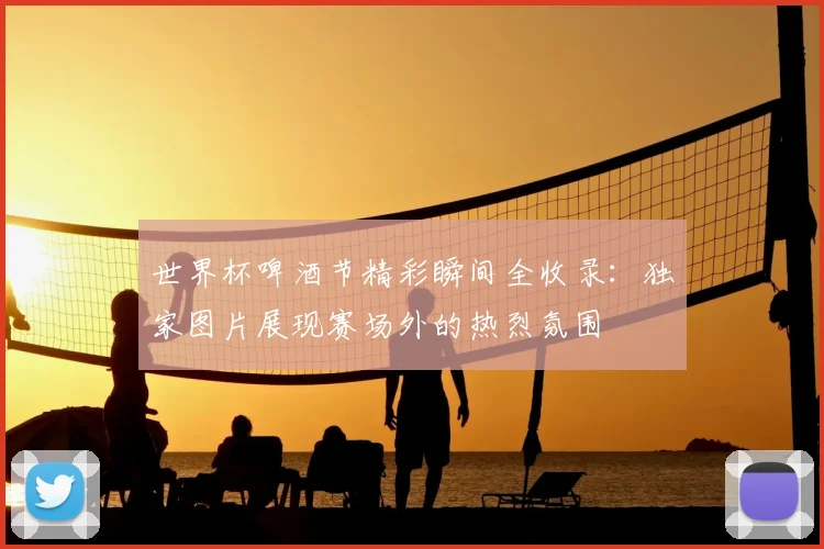 世界杯啤酒节精彩瞬间全收录：独家图片展现赛场外的热烈氛围