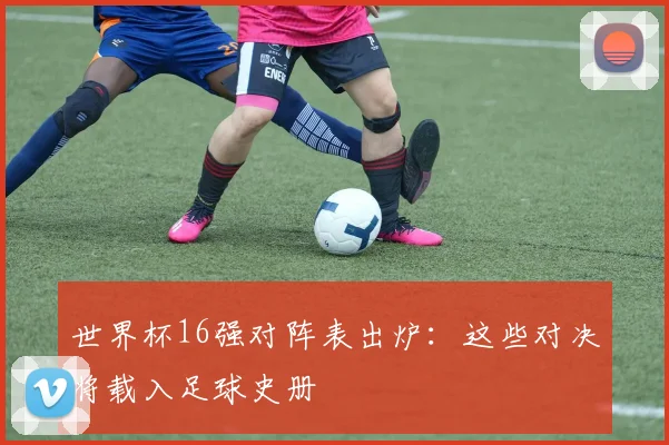 世界杯16强对阵表出炉:这些对决将载入足球史册