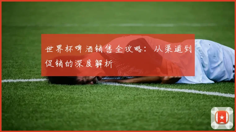 世界杯啤酒销售全攻略:从渠道到促销的深度解析