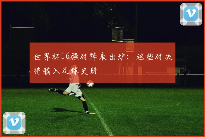 世界杯16强对阵表出炉:这些对决将载入足球史册
