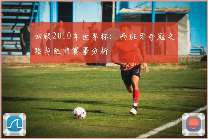 回顾2010年世界杯:西班牙夺冠之路与经典赛事分析