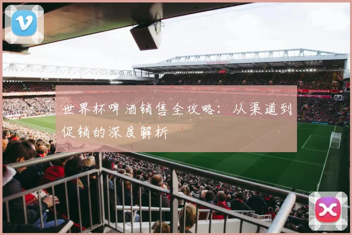 世界杯啤酒销售全攻略：从渠道到促销的深度解析