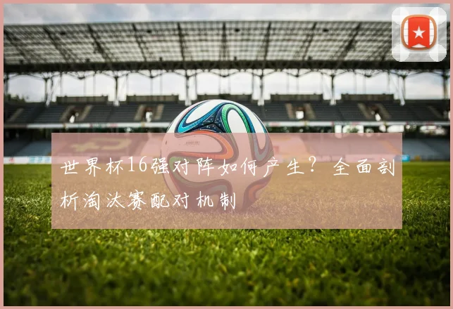 世界杯16强对阵如何产生?全面剖析淘汰赛配对机制